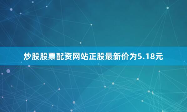 炒股股票配资网站正股最新价为5.18元