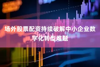 场外股票配资持续破解中小企业数字化转型难题
