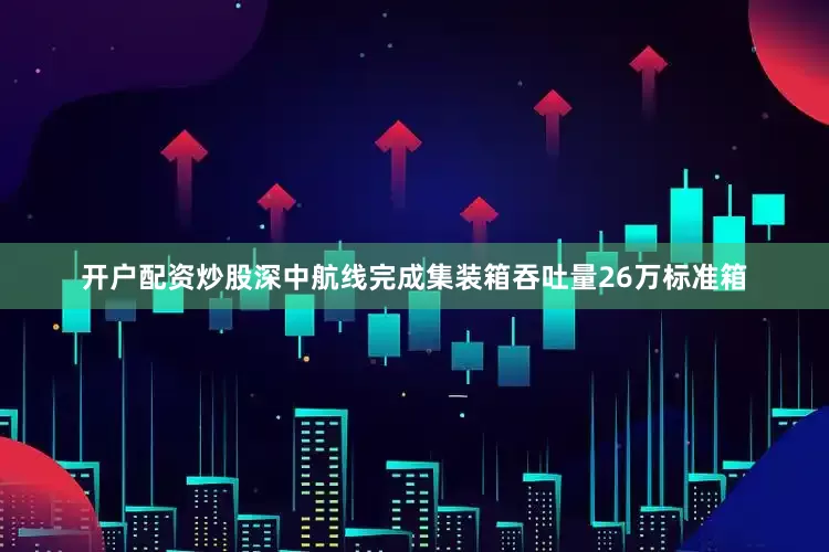 开户配资炒股深中航线完成集装箱吞吐量26万标准箱
