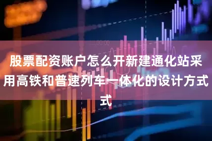 股票配资账户怎么开新建通化站采用高铁和普速列车一体化的设计方式
