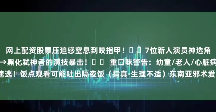 网上配资股票压迫感窒息到咬指甲！▫️7位新人演员神选角！尤其是女主从颤抖小白花→黑化弑神者的演技暴击！⚠️ 重口味警告：幼童/老人/心脏病患者速逃！饭点观看可能吐出隔夜饭（指真·生理不适）东南亚邪术爱好者狂喜！民俗恐怖+超自然双重暴击