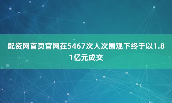 配资网首页官网在5467次人次围观下终于以1.81亿元成交