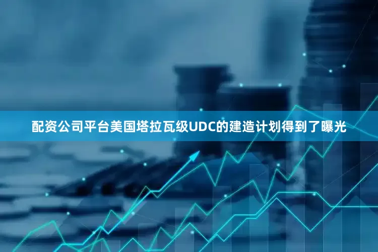 配资公司平台美国塔拉瓦级UDC的建造计划得到了曝光