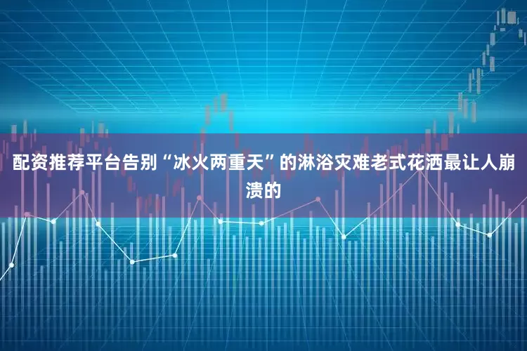 配资推荐平台告别“冰火两重天”的淋浴灾难老式花洒最让人崩溃的