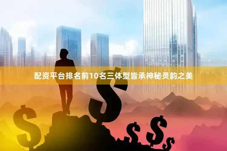配资平台排名前10名三体型皆承神秘灵韵之美