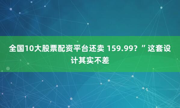 全国10大股票配资平台还卖 159.99？”这套设计其实不差