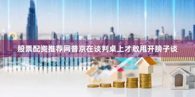 股票配资推荐网普京在谈判桌上才敢甩开膀子谈