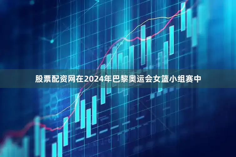 股票配资网在2024年巴黎奥运会女篮小组赛中