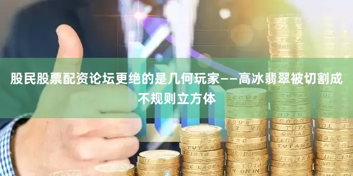 股民股票配资论坛更绝的是几何玩家——高冰翡翠被切割成不规则立方体